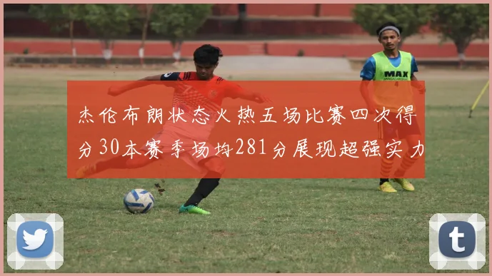 杰伦布朗状态火热五场比赛四次得分30本赛季场均281分展现超强实力