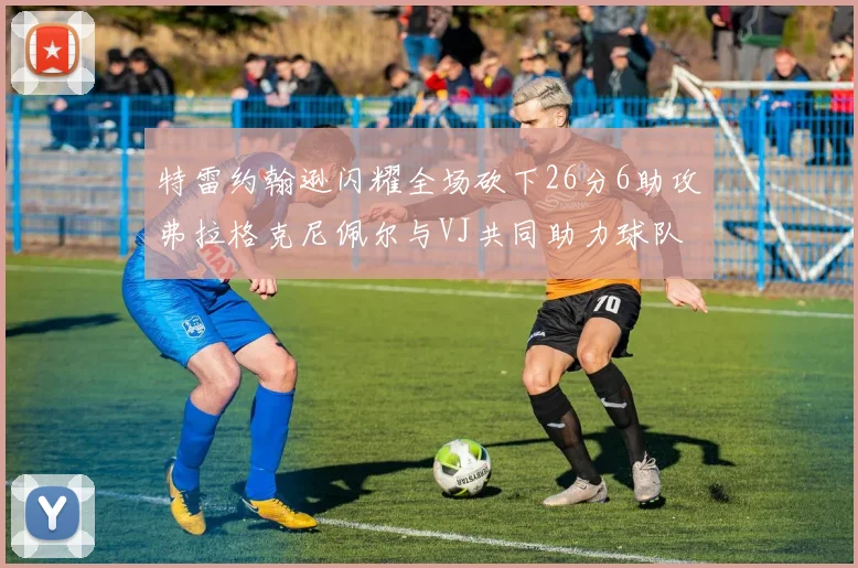 特雷约翰逊闪耀全场砍下26分6助攻弗拉格克尼佩尔与VJ共同助力球队表现出色