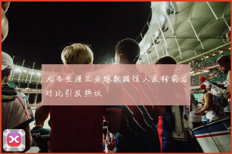大洛生涯三分球数据惊人反转前后对比引发热议
