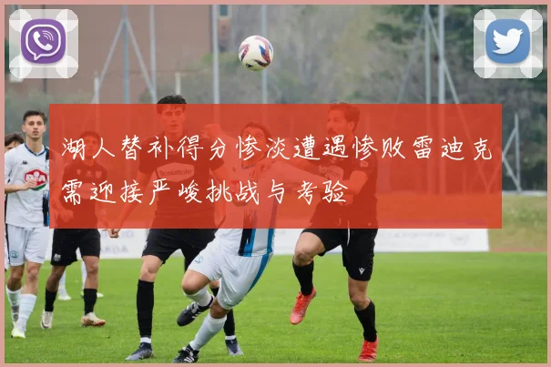 湖人替补得分惨淡遭遇惨败雷迪克需迎接严峻挑战与考验