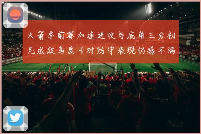 火箭季前赛加速进攻与底角三分初见成效乌度卡对防守表现仍感不满