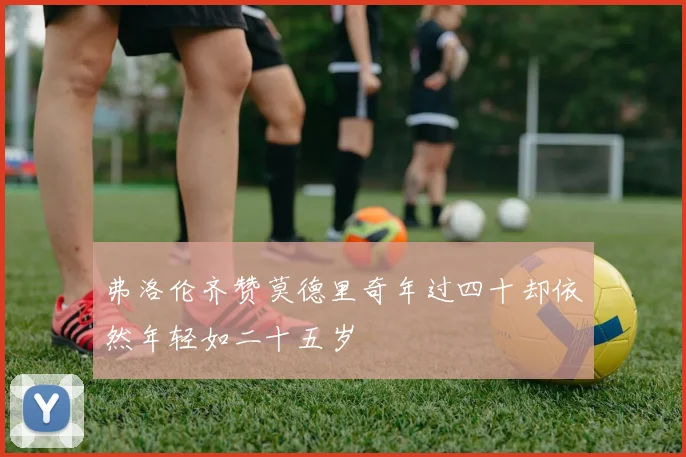 弗洛伦齐赞莫德里奇年过四十却依然年轻如二十五岁
