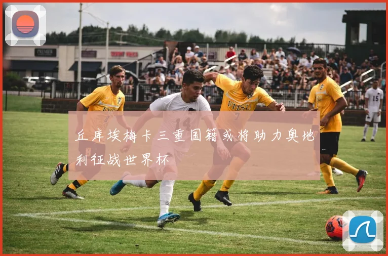 丘库埃梅卡三重国籍或将助力奥地利征战世界杯