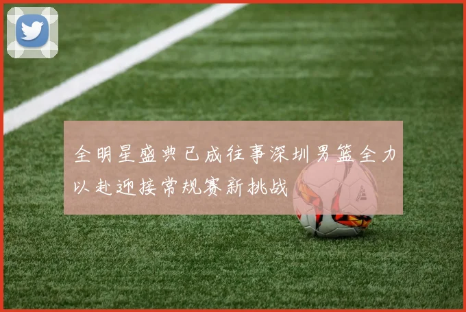 全明星盛典已成往事深圳男篮全力以赴迎接常规赛新挑战