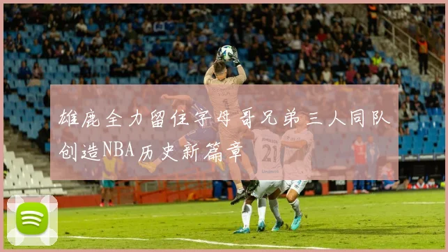 雄鹿全力留住字母哥兄弟三人同队创造NBA历史新篇章