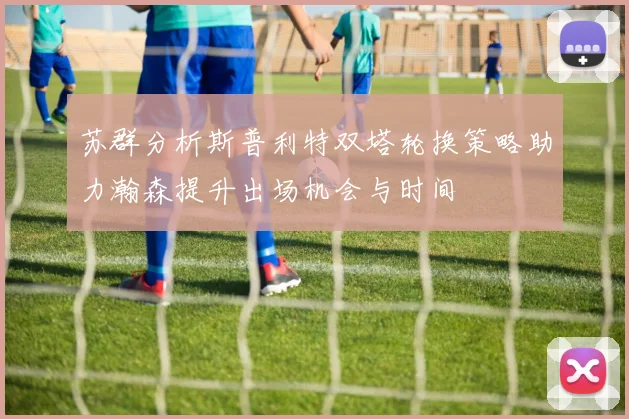苏群分析斯普利特双塔轮换策略助力瀚森提升出场机会与时间