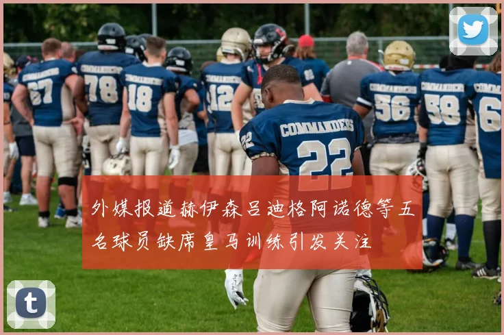 外媒报道赫伊森吕迪格阿诺德等五名球员缺席皇马训练引发关注