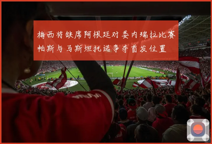 梅西将缺席阿根廷对委内瑞拉比赛帕斯与马斯坦托诺争夺首发位置