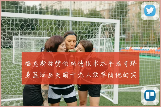 福克斯称赞伦纳德技术水平或可跻身篮坛历史前十无人敢单防他的实力