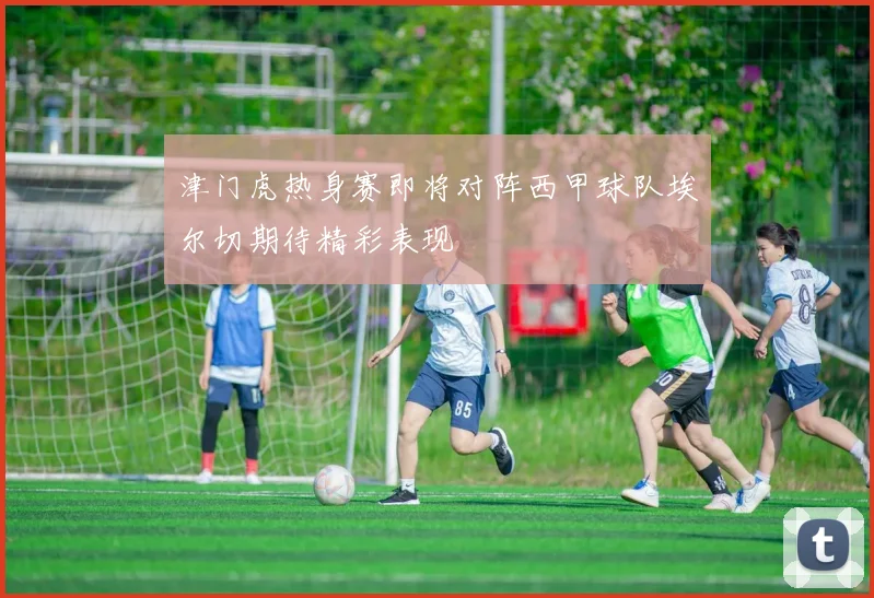 津门虎热身赛即将对阵西甲球队埃尔切期待精彩表现