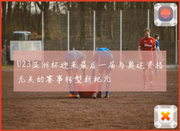 U23亚洲杯迎来最后一届与奥运资格无关的赛事转型新纪元