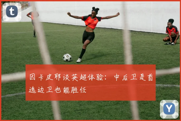 因卡皮耶谈英超体验：中后卫是首选边卫也能胜任
