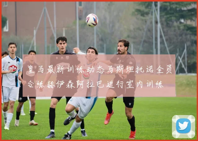皇马最新训练动态马斯坦托诺全员合练赫伊森阿拉巴进行室内训练