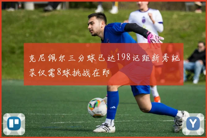 克尼佩尔三分球已达198记距新秀纪录仅需8球挑战在即