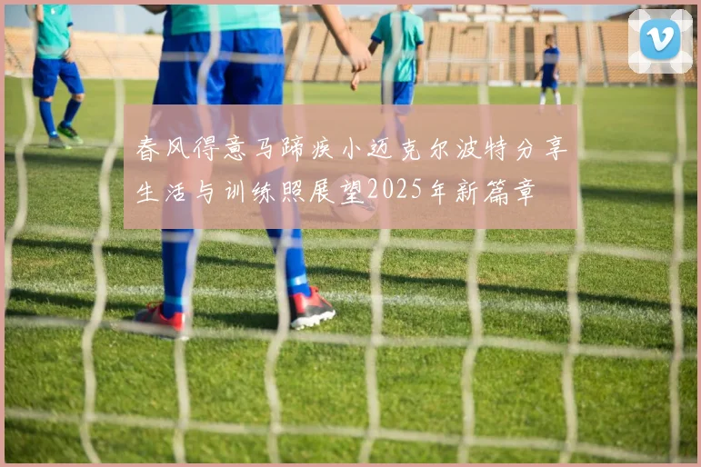 春风得意马蹄疾小迈克尔波特分享生活与训练照展望2025年新篇章