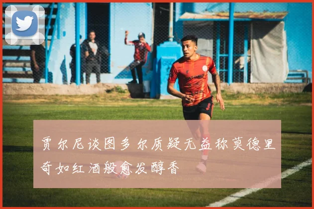 贾尔尼谈图多尔质疑无益称莫德里奇如红酒般愈发醇香
