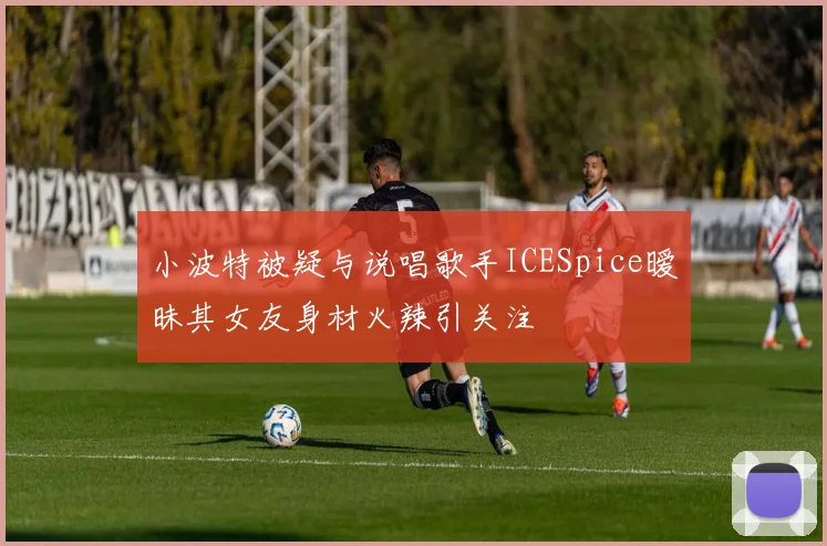 小波特被疑与说唱歌手ICESpice暧昧其女友身材火辣引关注