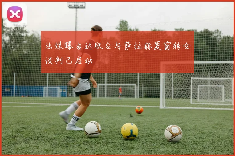 法媒曝吉达联合与萨拉赫夏窗转会谈判已启动