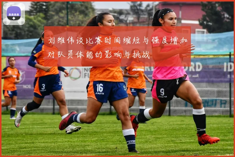 刘维伟谈比赛时间缩短与强度增加对队员体能的影响与挑战