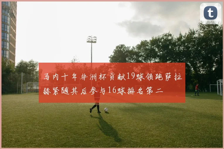 马内十年非洲杯贡献19球领跑萨拉赫紧随其后参与16球排名第二