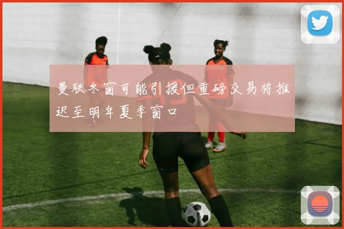 曼联冬窗可能引援但重磅交易将推迟至明年夏季窗口