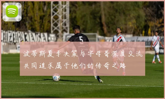 波蒂斯夏季决策与字母哥深度交流共同追求属于他们的传奇之路