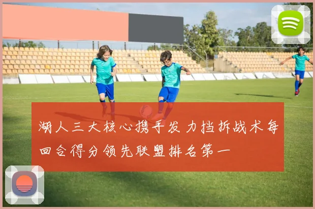 湖人三大核心携手发力挡拆战术每回合得分领先联盟排名第一