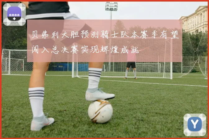 贝弗利大胆预测骑士队本赛季有望闯入总决赛实现辉煌成就