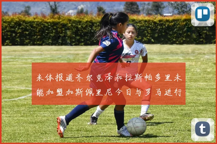 米体报道齐尔克泽和拉斯帕多里未能加盟加斯佩里尼今日与罗马进行会谈