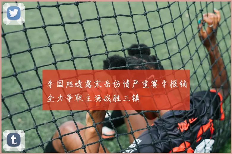 李国旭透露宋岳伤情严重赛季报销全力争取主场战胜三镇