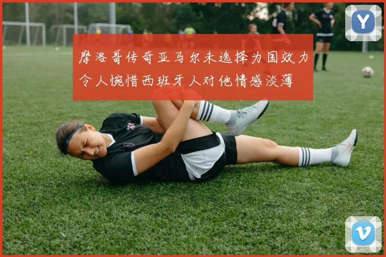 摩洛哥传奇亚马尔未选择为国效力令人惋惜西班牙人对他情感淡薄