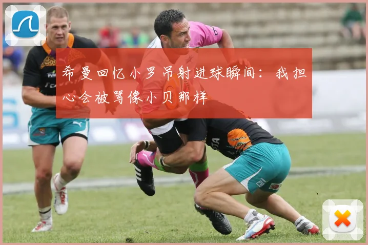 希曼回忆小罗吊射进球瞬间：我担心会被骂像小贝那样