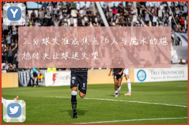 三分球失准成焦点76人与魔术的尴尬对决让球迷失望