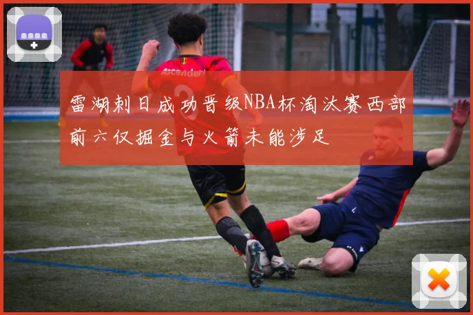 雷湖刺日成功晋级NBA杯淘汰赛西部前六仅掘金与火箭未能涉足