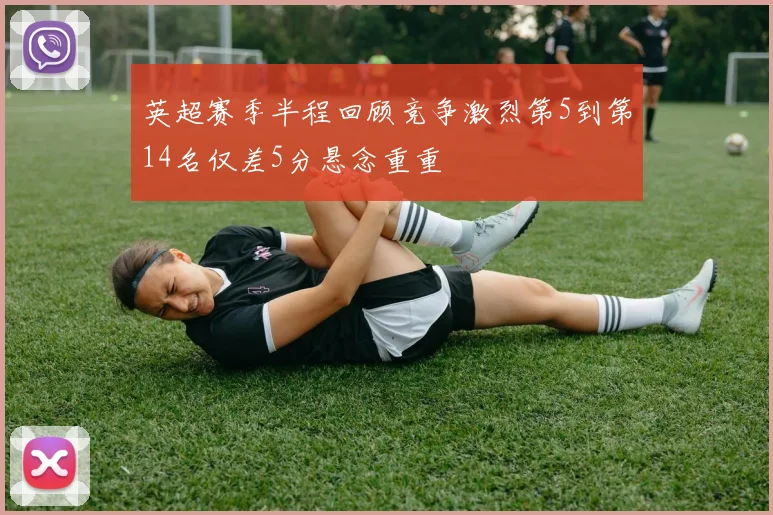 英超赛季半程回顾竞争激烈第5到第14名仅差5分悬念重重