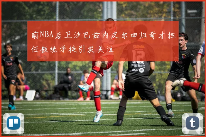 前NBA后卫沙巴兹内皮尔回归奇才担任教练学徒引发关注