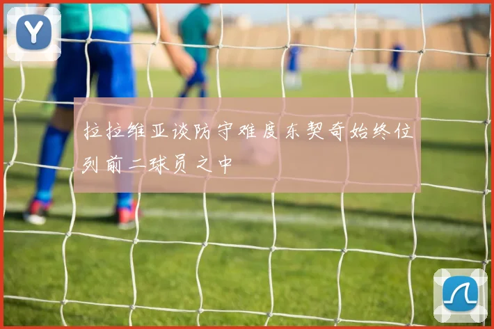 拉拉维亚谈防守难度东契奇始终位列前二球员之中