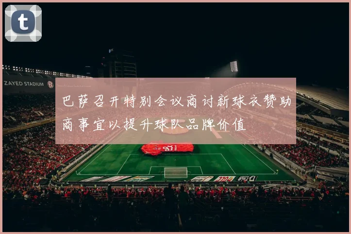 巴萨召开特别会议商讨新球衣赞助商事宜以提升球队品牌价值