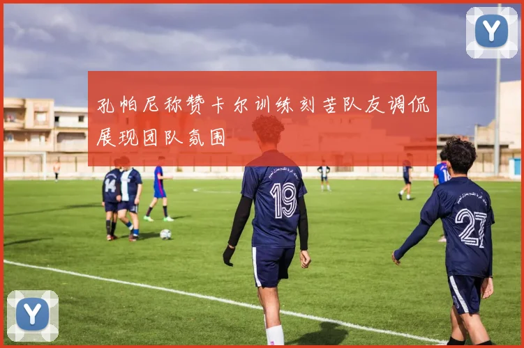 孔帕尼称赞卡尔训练刻苦队友调侃展现团队氛围