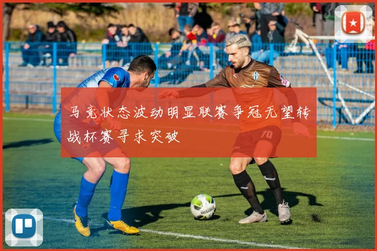 马竞状态波动明显联赛争冠无望转战杯赛寻求突破