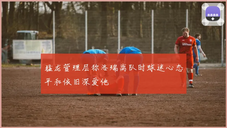 猛龙管理层称洛瑞离队时球迷心态平和依旧深爱他